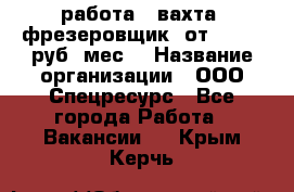 работа . вахта. фрезеровщик. от 50 000 руб./мес. › Название организации ­ ООО Спецресурс - Все города Работа » Вакансии   . Крым,Керчь